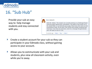 16. “Sub Hub”
 Provide your sub an easy
 way to help manage
 students and stay connected
 with you.



  Create a student account for your sub so they can
  participate in your Edmodo class, without gaining
  access to your account.

  Allows you to communicate with your sub and
  students, plus view all classroom activity, even
  while you’re away.
 
