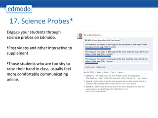 17. Science Probes*
Engage your students through
science probes on Edmodo.

 Post videos and other interactive to
supplement

 Those students who are too shy to
raise their hand in class, usually feel
more comfortable communicating
online.
 