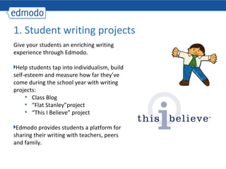 1. Student writing projects
Give your students an enriching writing
experience through Edmodo.

 Help students tap into individualism, build
self-esteem and measure how far they’ve
come during the school year with writing
projects:
     • Class Blog
     • “Flat Stanley”project
     • “This I Believe” project

 Edmodo provides students a platform for
sharing their writing with teachers, peers
and family.
 