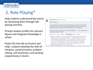 2. Role Playing*
Help students understand key events
by reenacting them through role
playing activities.

 Create student profiles for relevant
figures and integrate knowledge in
action.

 Inject life into old curriculum and
helps students develop the skills of
initiative, communication, problem-
solving, self-awareness, and working
cooperatively in teams.
 
