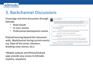 3. Backchannel Discussions
Encourage real-time discussions through
Edmodo.
    • Read alouds
    • In-class movies
    • Professional development events

 Extend learning beyond the classroom
walls. (Backchannel during current events-
e.g. State of the Union, Elections,
breaking news stories, etc.)

•Mobile website and iPhone/Android
apps provide easy access to Edmodo
anytime, anywhere.
 