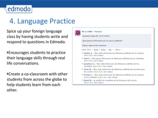 4. Language Practice
Spice up your foreign language
class by having students write and
respond to questions in Edmodo.

  Encourages students to practice
their language skills through real
life conversations.

 Create a co-classroom with other
students from across the globe to
help students learn from each
other.
 