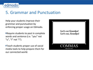 5. Grammar and Punctuation
Help your students improve their
grammar and punctuation by
enforcing proper usage on Edmodo.

 Require students to post in complete
words and sentence (i.e. “you” not
“u”, “I” not “i”).

 Teach students proper use of social
media tools to help prepare them for
our connected world.
 