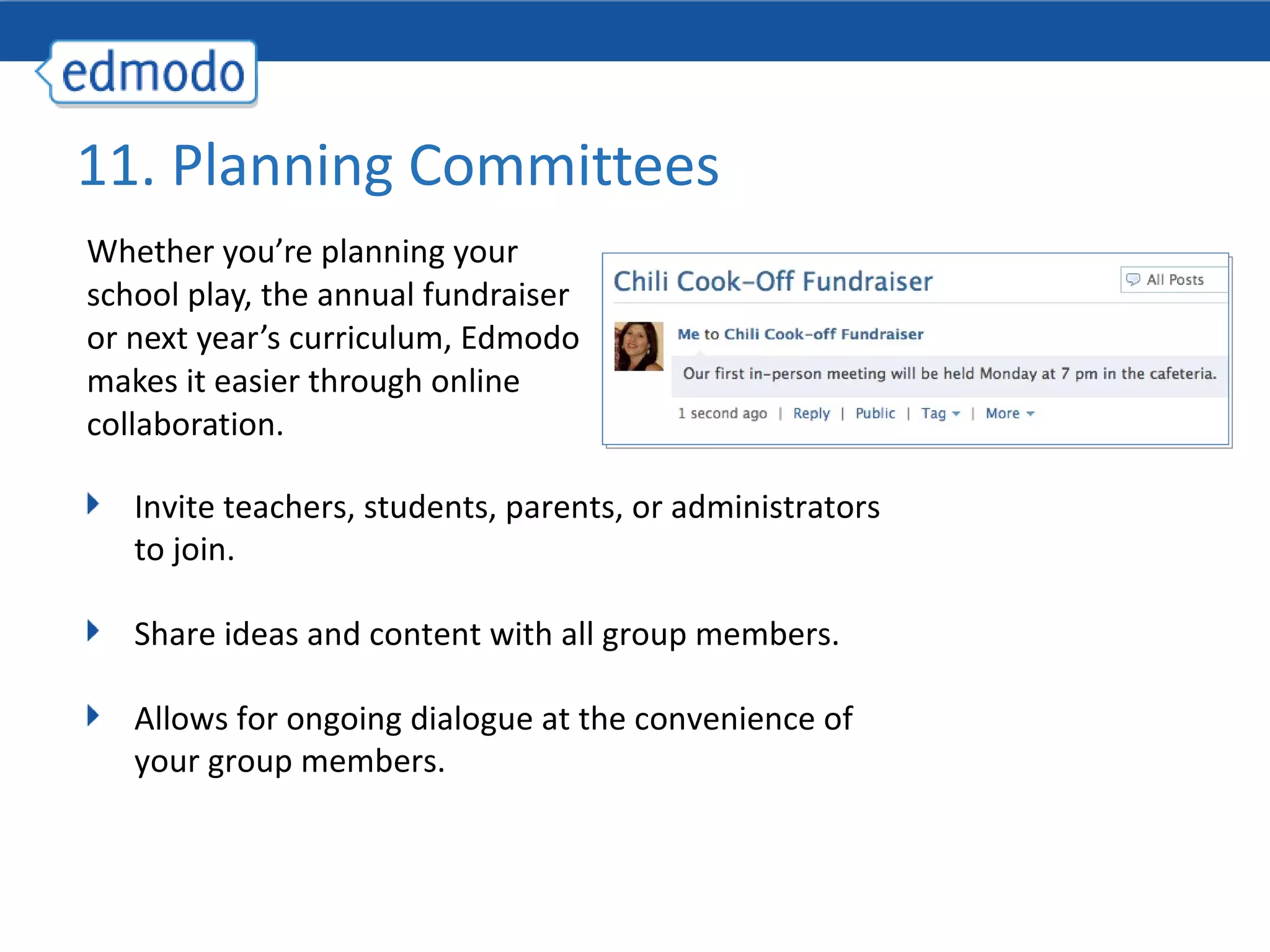 Whether you’re planning your school play, the annual fundraiser or next year’s curriculum, Edmodo makes it easier through online collaboration. 11. Planning Committees Invite teachers, students, parents, or administrators to join.  Share ideas and content with all group members. Allows for ongoing dialogue at the convenience of your group members. 