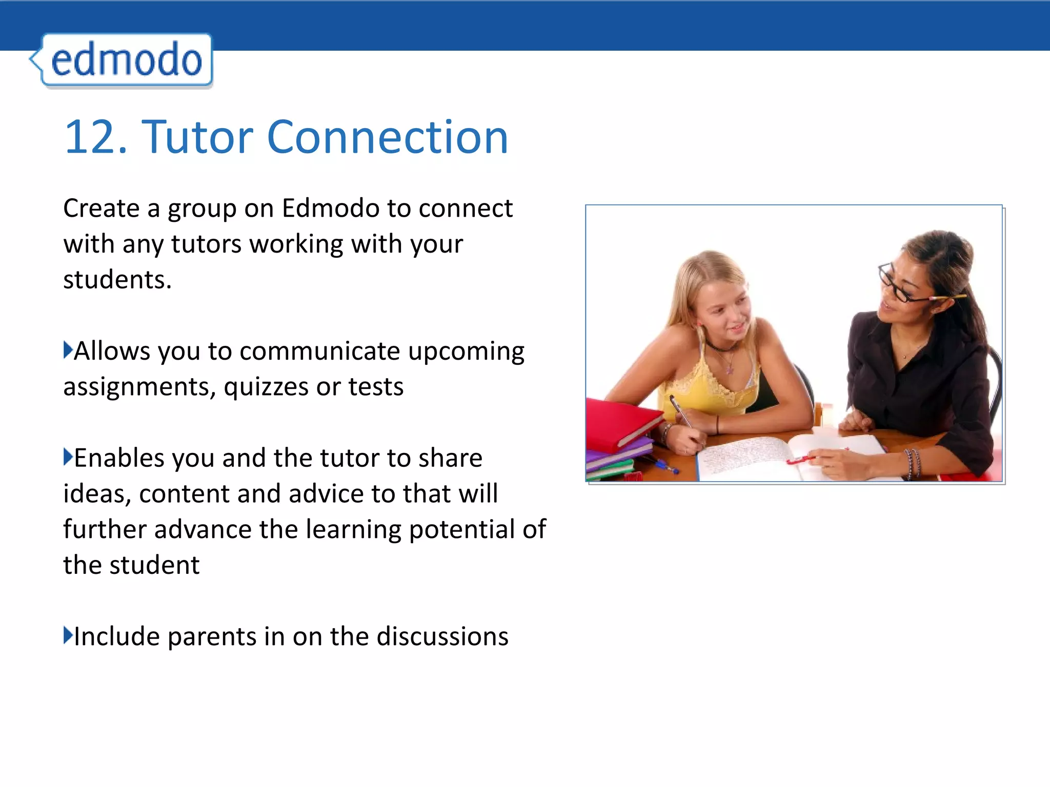 Create a group on Edmodo to connect with any tutors working with your students. Allows you to communicate upcoming assignments, quizzes or tests Enables you and the tutor to share ideas, content and advice to that will further advance the learning potential of the student Include parents in on the discussions 12. Tutor Connection 