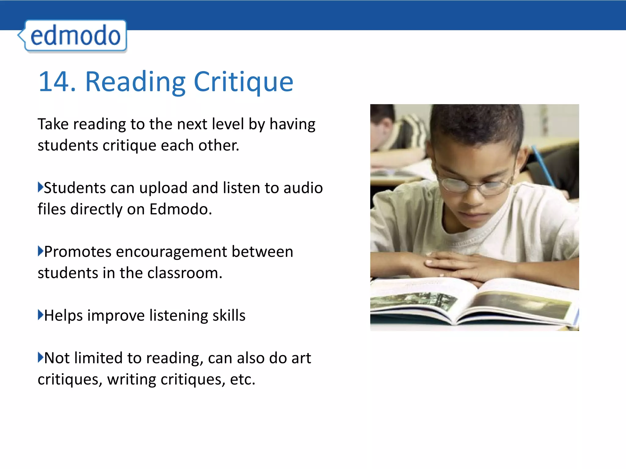 Take reading to the next level by having students critique each other. Students can upload and listen to audio files directly on Edmodo. Promotes encouragement between students in the classroom. Helps improve listening skills Not limited to reading, can also do art critiques, writing critiques, etc. 14. Reading Critique 