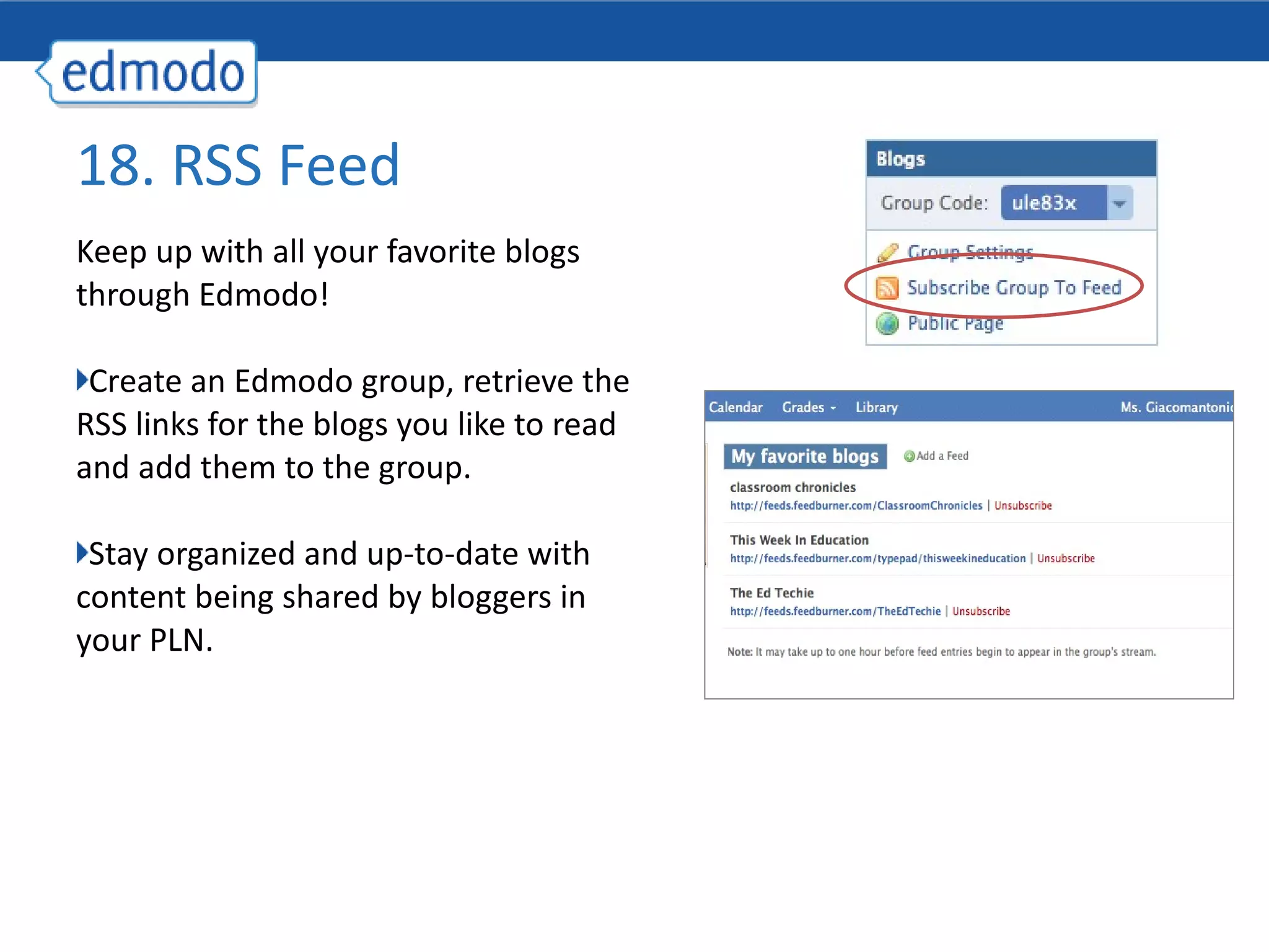 Keep up with all your favorite blogs through Edmodo! Create an Edmodo group, retrieve the RSS links for the blogs you like to read and add them to the group. Stay organized and up-to-date with content being shared by bloggers in your PLN.  18. RSS Feed 