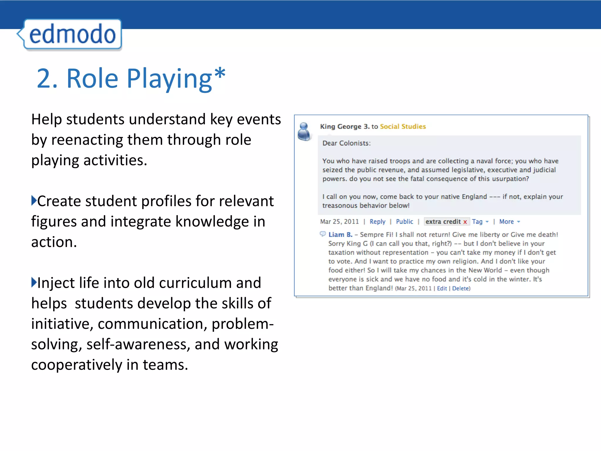 Help students understand key events by reenacting them through role playing activities. Create student profiles for relevant figures and integrate knowledge in action. Inject life into old curriculum and helps  students develop the skills of initiative, communication, problem-solving, self-awareness, and working cooperatively in teams. 2. Role Playing* 