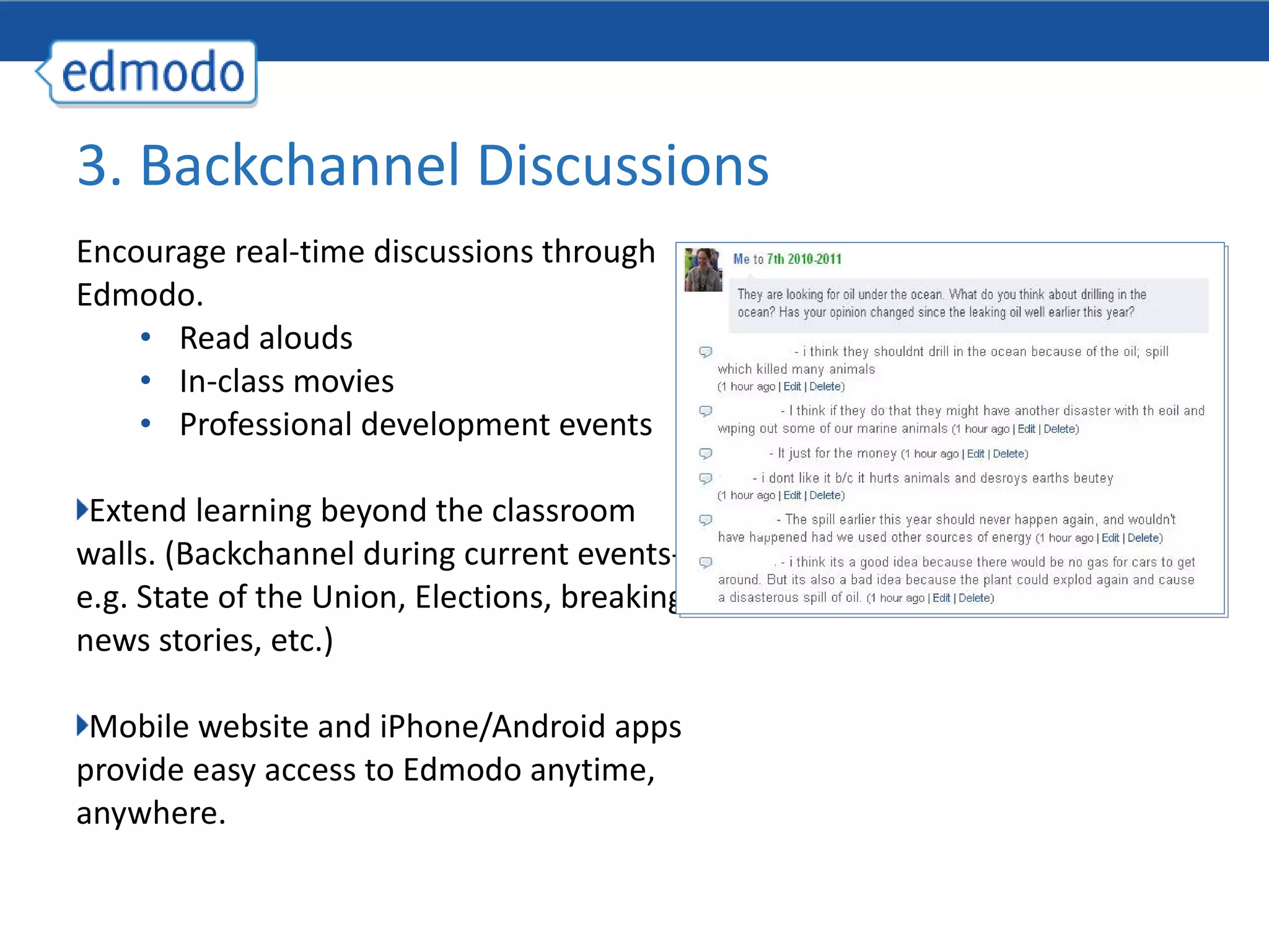 Encourage real-time discussions through Edmodo.  Read alouds In-class movies Professional development events Extend learning beyond the classroom walls. (Backchannel during current events- e.g. State of the Union, Elections, breaking news stories, etc.) Mobile website and iPhone/Android apps provide easy access to Edmodo anytime, anywhere. 3. Backchannel Discussions  