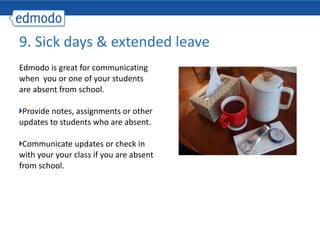 Edmodo is great for communicating when  you or one of your students are absent from school. Provide notes, assignments or other updates to students who are absent. Communicate updates or check in with your your class if you are absent from school. 9. Sick days & extended leave 