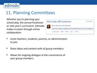 Whether you’re planning your school play, the annual fundraiser or next year’s curriculum, Edmodo makes it easier through online collaboration. 11. Planning Committees Invite teachers, students, parents, or administrators to join.  Share ideas and content with all group members. Allows for ongoing dialogue at the convenience of your group members. 