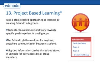 Take a project-based approached to learning by creating Edmodo sub groups. Students can collaborate and work towards specific goals together in small groups. The Edmodo platform allows for anytime, anywhere communication between students. All group information can be shared and stored in Edmodo for easy access by all group members. 13. Project Based Learning* 