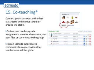 Connect your classroom with other classrooms within your school or around the globe. Co-teachers can help grade assignments, monitor discussions, and post files or comments to the group.  Join an Edmodo subject area community to connect with other teachers around the globe. 15. Co-teaching* 