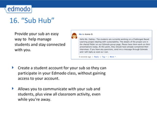 16. “Sub Hub”  Provide your sub an easy way to  help manage students and stay connected with you. Create a student account for your sub so they can participate in your Edmodo class, without gaining access to your account. Allows you to communicate with your sub and students, plus view all classroom activity, even while you’re away. 