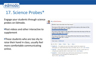 17. Science Probes* Engage your students through science probes on Edmodo. Post videos and other interactive to supplement  Those students who are too shy to raise their hand in class, usually feel more comfortable communicating online. 