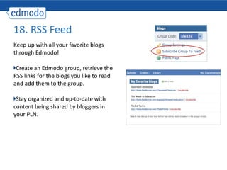 Keep up with all your favorite blogs through Edmodo! Create an Edmodo group, retrieve the RSS links for the blogs you like to read and add them to the group. Stay organized and up-to-date with content being shared by bloggers in your PLN.  18. RSS Feed 