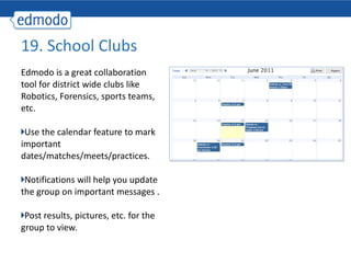 Edmodo is a great collaboration tool for district wide clubs like Robotics, Forensics, sports teams, etc. Use the calendar feature to mark important dates/matches/meets/practices. Notifications will help you update the group on important messages . Post results, pictures, etc. for the group to view. 19. School Clubs 