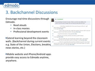 Encourage real-time discussions through Edmodo.  Read alouds In-class movies Professional development events Extend learning beyond the classroom walls. (Backchannel during current events- e.g. State of the Union, Elections, breaking news stories, etc.) Mobile website and iPhone/Android apps provide easy access to Edmodo anytime, anywhere. 3. Backchannel Discussions  