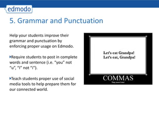 Help your students improve their grammar and punctuation by enforcing proper usage on Edmodo. Require students to post in complete words and sentence (i.e. “you” not “u”, “I” not “i”). Teach students proper use of social media tools to help prepare them for our connected world. 5. Grammar and Punctuation 