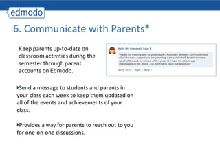 Send a message to students and parents in your class each week to keep them updated on all of the events and achievements of your class. Provides a way for parents to reach out to you for one-on-one discussions. 6. Communicate with Parents* Keep parents up-to-date on classroom activities during the semester through parent accounts on Edmodo. 