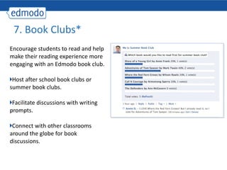 Encourage students to read and help make their reading experience more engaging with an Edmodo book club. Host after school book clubs or summer book clubs. Facilitate discussions with writing prompts. Connect with other classrooms around the globe for book discussions. 7. Book Clubs* 