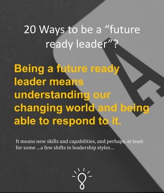 20 Ways to be a “future
ready leader”?
Being a future ready
leader means
understanding our
changing world and being
able to respond to it.
It means new skills and capabilities, and perhaps, at least
for some …a few shifts in leadership styles…
 