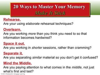 20 Ways to Master Your Memory
                 20 Ways to Master Your Memory
                                     Make It Stick
                                     Make It Stick
   Rehearse.
   Are your using elaborate rehearsal techniques?
   Overlearn.
   Are you working more than you think you need to so that
   information becomes hardwired?
   Space it out.
   Are you working in shorter sessions, rather than cramming?
   Separate it.
   Are you separating similar material so you don’t get it confused?
   Mind the Middle.
   Are you paying attention to what comes in the middle, not just
   what’s first and last?
© 2012 Wadsworth, Cengage Learning
 