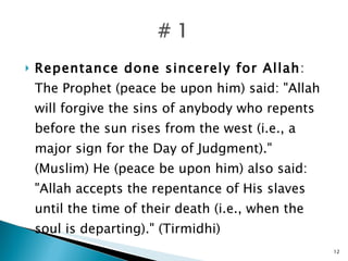 Repentance done sincerely for Allah : The Prophet (peace be upon him) said: "Allah will forgive the sins of anybody who repents before the sun rises from the west (i.e., a major sign for the Day of Judgment)." (Muslim) He (peace be upon him) also said: "Allah accepts the repentance of His slaves until the time of their death (i.e., when the soul is departing)." (Tirmidhi) 