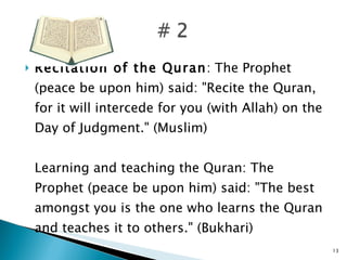 Recitation of the Quran : The Prophet (peace be upon him) said: "Recite the Quran, for it will intercede for you (with Allah) on the Day of Judgment." (Muslim) Learning and teaching the Quran: The Prophet (peace be upon him) said: "The best amongst you is the one who learns the Quran and teaches it to others." (Bukhari) 