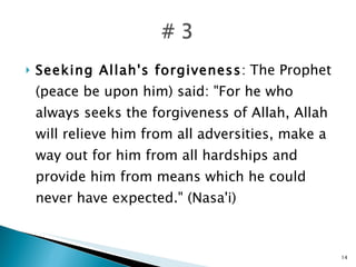 Seeking Allah's forgiveness :  The Prophet (peace be upon him) said: "For he who always seeks the forgiveness of Allah, Allah will relieve him from all adversities, make a way out for him from all hardships and provide him from means which he could never have expected." (Nasa'i) 