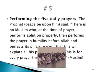 Performing the five daily prayers : The Prophet (peace be upon him) said: "There is no Muslim who, at the time of prayer, performs ablution properly, then performs the prayer in humility before Allah and perfects its pillars; except that this will expiate all his past minor sins. This is for every prayer throughout his life." (Muslim) 