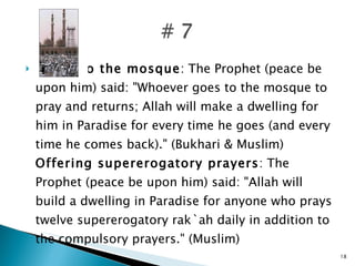 Going to the mosque : The Prophet (peace be upon him) said: "Whoever goes to the mosque to pray and returns; Allah will make a dwelling for him in Paradise for every time he goes (and every time he comes back)." (Bukhari & Muslim) Offering supererogatory prayers : The Prophet (peace be upon him) said: "Allah will build a dwelling in Paradise for anyone who prays twelve supererogatory rak`ah daily in addition to the compulsory prayers." (Muslim) 