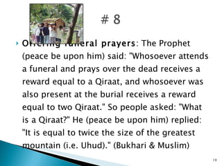 Offering funeral prayers : The Prophet (peace be upon him) said: "Whosoever attends a funeral and prays over the dead receives a reward equal to a Qiraat, and whosoever was also present at the burial receives a reward equal to two Qiraat." So people asked: "What is a Qiraat?" He (peace be upon him) replied: "It is equal to twice the size of the greatest mountain (i.e. Uhud)." (Bukhari & Muslim) 