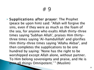 Supplications after prayer : The Prophet (peace be upon him) said: "Allah will forgive the sins, even if they were as much as the foam of the sea, for anyone who exalts Allah thirty-three times saying 'Subhan Allah', praises Him thirty-three times saying 'Al-hamdulillah' and glorifies Him thirty-three times saying 'Allahu Akbar', and then completes the supplications to be one hundred by saying: 'None has the right to be worshipped except Allah alone, without partner. To Him belong sovereignty and praise, and He is over all things Omnipotent.' " (Muslim) 