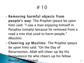 Removing harmful objects from people's way : The Prophet (peace be upon him) said: "I saw a man enjoying himself in Paradise (simply) because he removed from a road a tree that used to harm people." (Muslim) Cheering up Muslims : The Prophet (peace be upon him) said: "On the Day of Resurrection, Allah will cheer up (by His forgiveness) He who cheers up his fellow Muslim." (Tabarani) 