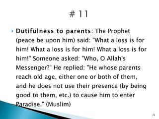 Dutifulness to parents : The Prophet (peace be upon him) said: "What a loss is for him! What a loss is for him! What a loss is for him!" Someone asked: "Who, O Allah's Messenger?" He replied: "He whose parents reach old age, either one or both of them, and he does not use their presence (by being good to them, etc.) to cause him to enter Paradise." (Muslim) 