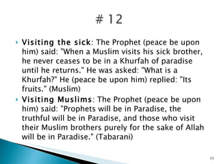 Visiting the sick : The Prophet (peace be upon him) said: "When a Muslim visits his sick brother, he never ceases to be in a Khurfah of paradise until he returns." He was asked: "What is a Khurfah?" He (peace be upon him) replied: "Its fruits." (Muslim) Visiting Muslims : The Prophet (peace be upon him) said: "Prophets will be in Paradise, the truthful will be in Paradise, and those who visit their Muslim brothers purely for the sake of Allah will be in Paradise." (Tabarani) 