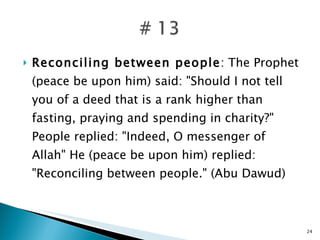Reconciling between people : The Prophet (peace be upon him) said: "Should I not tell you of a deed that is a rank higher than fasting, praying and spending in charity?" People replied: "Indeed, O messenger of Allah" He (peace be upon him) replied: "Reconciling between people." (Abu Dawud) 