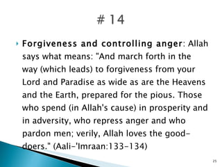 Forgiveness and controlling anger : Allah says what means: "And march forth in the way (which leads) to forgiveness from your Lord and Paradise as wide as are the Heavens and the Earth, prepared for the pious. Those who spend (in Allah's cause) in prosperity and in adversity, who repress anger and who pardon men; verily, Allah loves the good- doers." (Aali-'Imraan:133-134) 