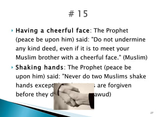 Having a cheerful face : The Prophet (peace be upon him) said: "Do not undermine any kind deed, even if it is to meet your Muslim brother with a cheerful face." (Muslim) Shaking hands : The Prophet (peace be upon him) said: "Never do two Muslims shake hands except that their sins are forgiven before they depart." (Abu Dawud) 