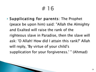 Supplicating for parents : The Prophet (peace be upon him) said: "Allah the Almighty and Exalted will raise the rank of the righteous slave in Paradise, then the slave will ask: 'O Allah! How did I attain this rank?' Allah will reply, 'By virtue of your child's supplication for your forgiveness.' " (Ahmad) 