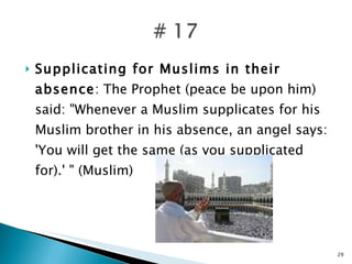 Supplicating for Muslims in their absence : The Prophet (peace be upon him) said: "Whenever a Muslim supplicates for his Muslim brother in his absence, an angel says: 'You will get the same (as you supplicated for).' " (Muslim) 