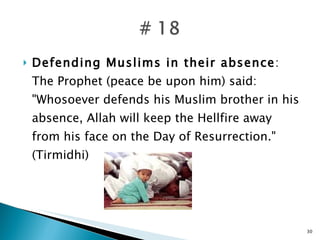 Defending Muslims in their absence : The Prophet (peace be upon him) said: "Whosoever defends his Muslim brother in his absence, Allah will keep the Hellfire away from his face on the Day of Resurrection." (Tirmidhi) 