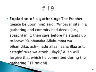Expiation of a gathering : The Prophet (peace be upon him) said: "Whoever sits in a gathering and commits bad deeds (i.e., speech) in it; then says before he stands up to leave: 'Subhanaka Allahumma wa bihamdika, ash- hadu allaa ilaaha illaa ant, astaghfiruka wa atoobu ilayk,' Allah will forgive that which he committed during the gathering." (Tirmidhi) 