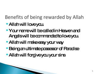 Benefits of being rewarded by Allah Allah will love you. Your name will be called in Heaven and Angels will be commanded to love you. Allah will make easy your way Being an ultimate possessor of Paradise Allah will forgive you your sins 