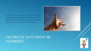 FACEBOOK DAYS MIGHT BE
NUMBERED
It’s been in the news for months now:
Facebook’s newsfeed has had a new
algorithm applied that directly affects
the organic reach of your Pages.
 