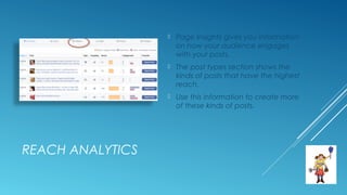 REACH ANALYTICS
 Page Insights gives you information
on how your audience engages
with your posts.
 The post types section shows the
kinds of posts that have the highest
reach.
 Use this information to create more
of these kinds of posts.
 