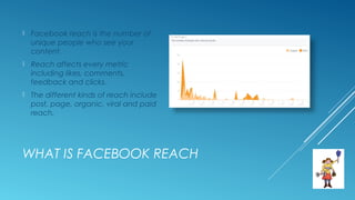 WHAT IS FACEBOOK REACH
 Facebook reach is the number of
unique people who see your
content.
 Reach affects every metric
including likes, comments,
feedback and clicks.
 The different kinds of reach include
post, page, organic, viral and paid
reach.
 