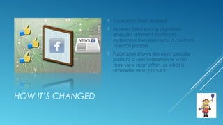 HOW IT’S CHANGED
 Facebook filters its feed.
 Its news feed sorting algorithm
analyzes different metrics to
determine the relevance a post has
to each person.
 Facebook shows the most popular
posts to a user in relation to what
they view most often, or what is
otherwise most popular.
 