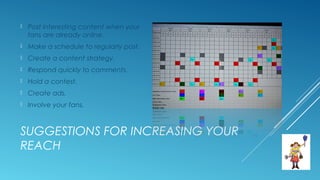SUGGESTIONS FOR INCREASING YOUR
REACH
 Post interesting content when your
fans are already online.
 Make a schedule to regularly post.
 Create a content strategy.
 Respond quickly to comments.
 Hold a contest.
 Create ads.
 Involve your fans.
 